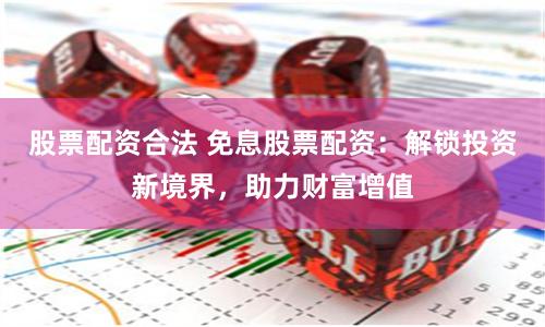 股票配资合法 免息股票配资：解锁投资新境界，助力财富增值