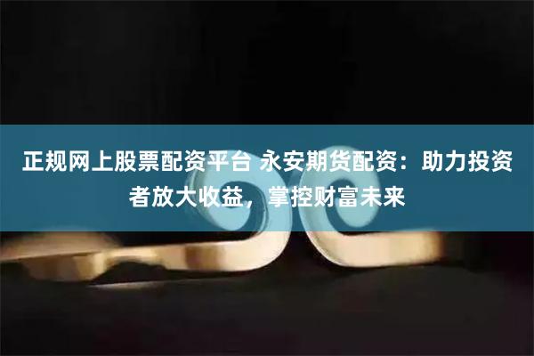 正规网上股票配资平台 永安期货配资：助力投资者放大收益，掌控财富未来