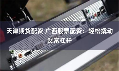 天津期货配资 广西股票配资：轻松撬动财富杠杆