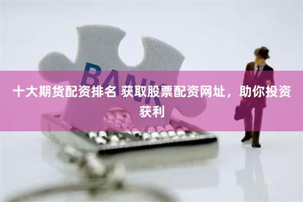 十大期货配资排名 获取股票配资网址，助你投资获利