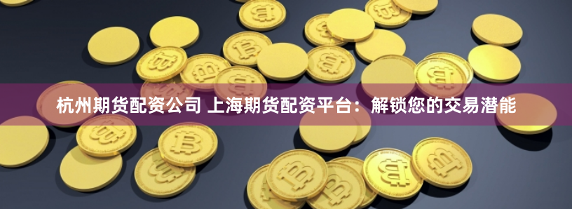 杭州期货配资公司 上海期货配资平台：解锁您的交易潜能