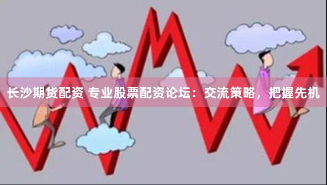 长沙期货配资 专业股票配资论坛：交流策略，把握先机