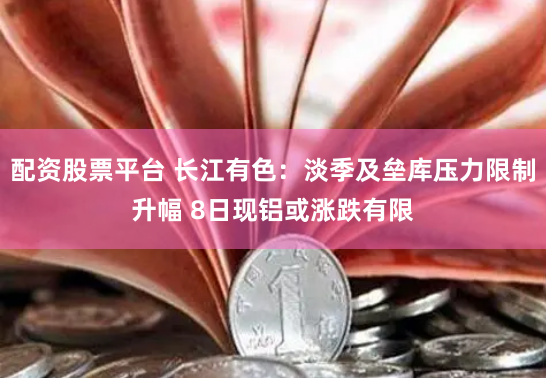 配资股票平台 长江有色：淡季及垒库压力限制升幅 8日现铝或涨跌有限