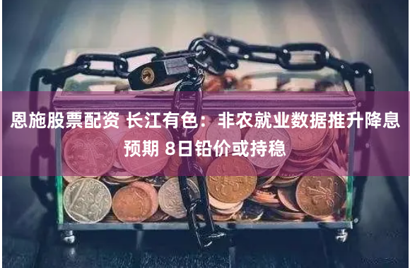 恩施股票配资 长江有色：非农就业数据推升降息预期 8日铅价或持稳