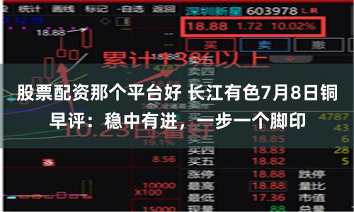 股票配资那个平台好 长江有色7月8日铜早评：稳中有进，一步一个脚印