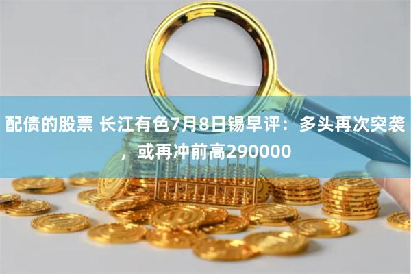 配债的股票 长江有色7月8日锡早评：多头再次突袭，或再冲前高290000