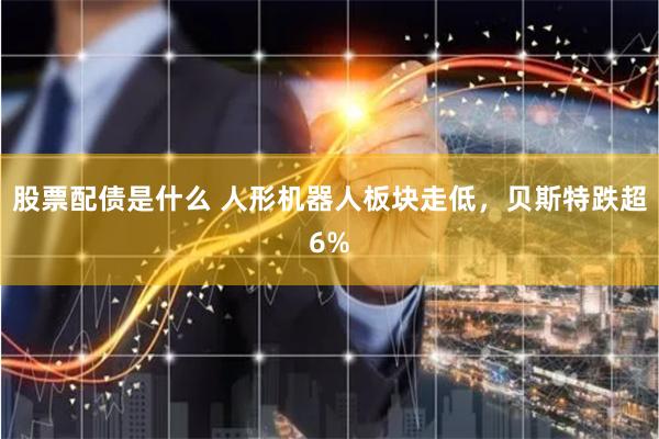 股票配债是什么 人形机器人板块走低，贝斯特跌超6%