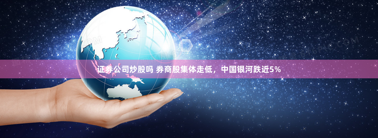 证券公司炒股吗 券商股集体走低，中国银河跌近5%