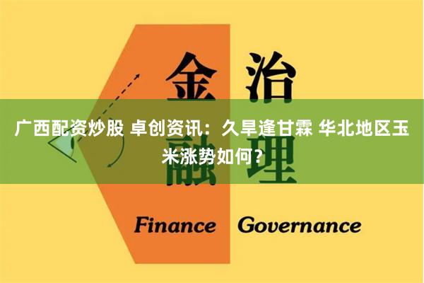 广西配资炒股 卓创资讯：久旱逢甘霖 华北地区玉米涨势如何？