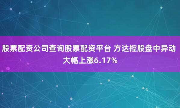 股票配资公司查询股票配资平台 方达控股盘中异动 大幅上涨6.17%