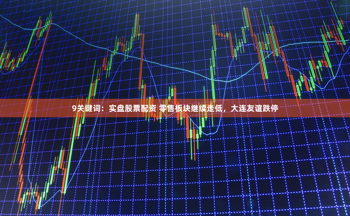 9关键词：实盘股票配资 零售板块继续走低，大连友谊跌停