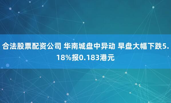 合法股票配资公司 华南城盘中异动 早盘大幅下跌5.18%报0.183港元