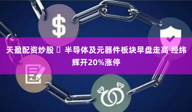 天盈配资炒股 ​半导体及元器件板块早盘走高 经纬辉开20%涨停