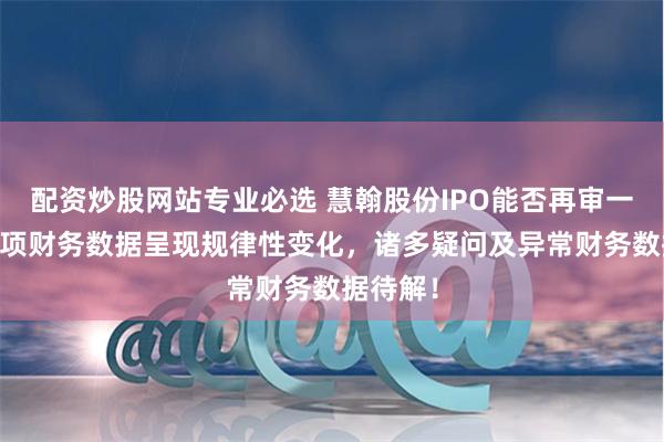 配资炒股网站专业必选 慧翰股份IPO能否再审一遍？37项财务数据呈现规律性变化，诸多疑问及异常财务数据待解！