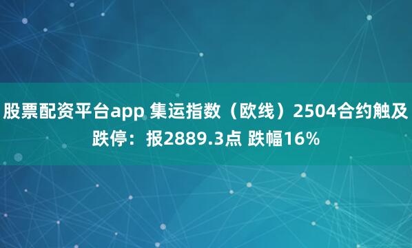 股票配资平台app 集运指数（欧线）2504合约触及跌停：报2889.3点 跌幅16%