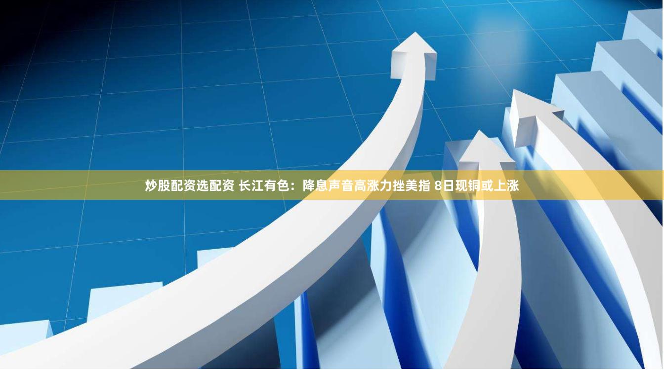 炒股配资选配资 长江有色：降息声音高涨力挫美指 8日现铜或上涨