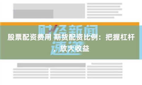 股票配资费用 期货配资比例：把握杠杆，放大收益