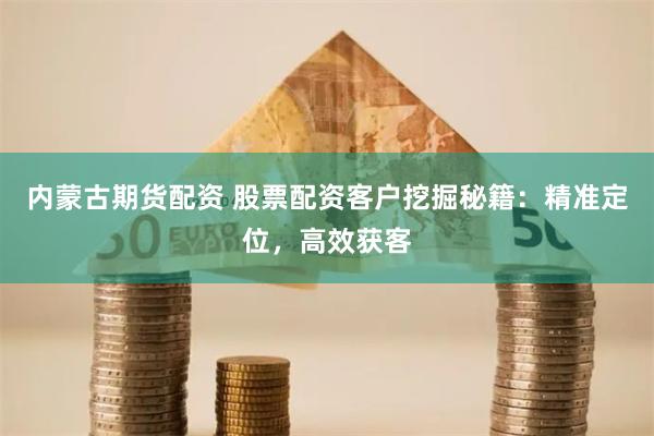 内蒙古期货配资 股票配资客户挖掘秘籍：精准定位，高效获客