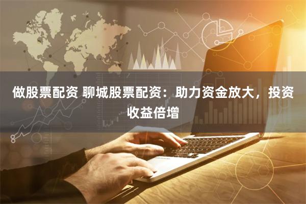 做股票配资 聊城股票配资：助力资金放大，投资收益倍增
