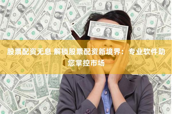 股票配资无息 解锁股票配资新境界：专业软件助您掌控市场