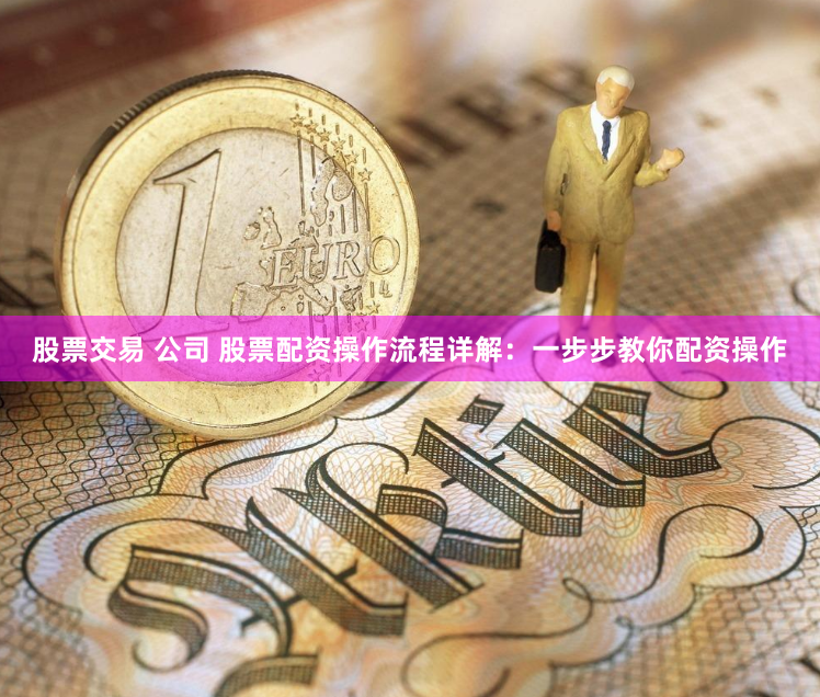 股票交易 公司 股票配资操作流程详解：一步步教你配资操作