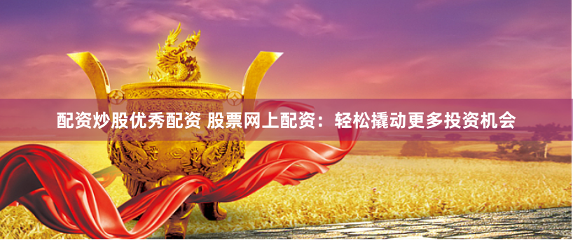 配资炒股优秀配资 股票网上配资：轻松撬动更多投资机会