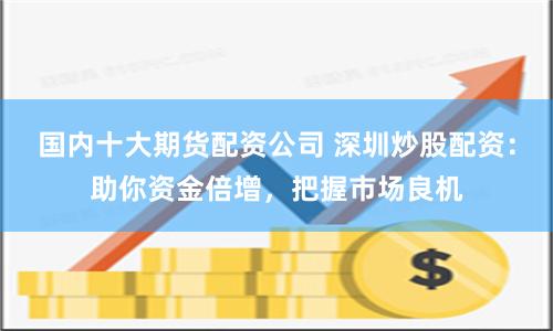 国内十大期货配资公司 深圳炒股配资：助你资金倍增，把握市场良机