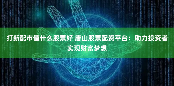 打新配市值什么股票好 唐山股票配资平台：助力投资者实现财富梦想