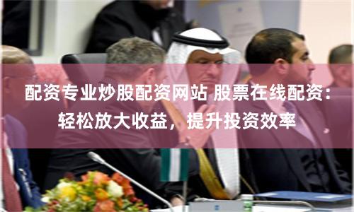 配资专业炒股配资网站 股票在线配资：轻松放大收益，提升投资效率