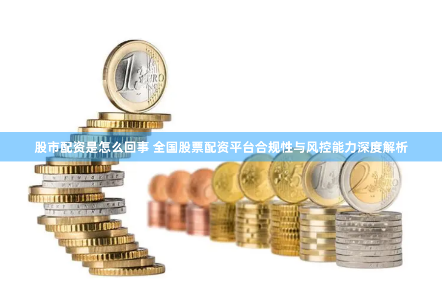 股市配资是怎么回事 全国股票配资平台合规性与风控能力深度解析